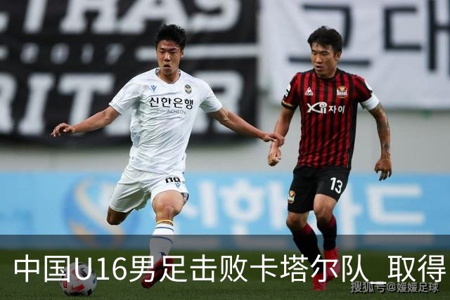 中国U16男足击败卡塔尔队 取得U17海湾杯“开门红”