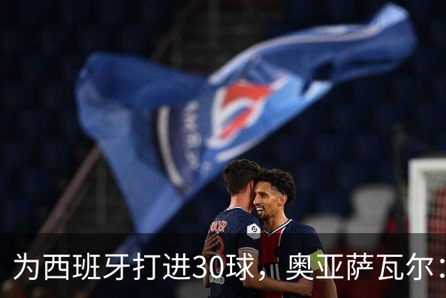 为西班牙打进30球，奥亚萨瓦尔：个人永远服务集体，这是成功原因