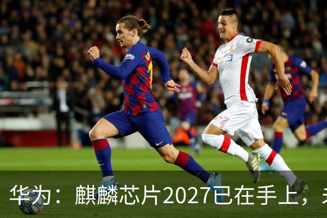 华为：麒麟芯片2027已在手上，未来可持续演进10年