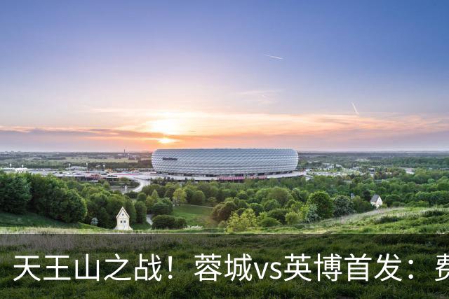 天王山之战！蓉城vs英博首发：费利佩、拜合拉木先发，斯坦丘出战