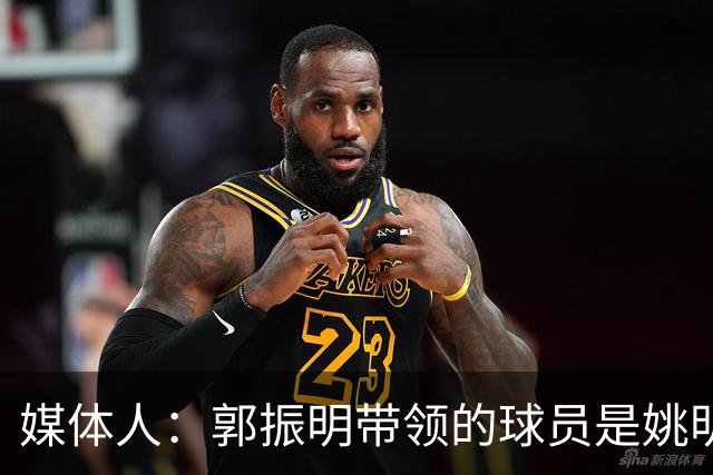 媒体人：郭振明带领的球员是姚明培养的 只怪球员不合理