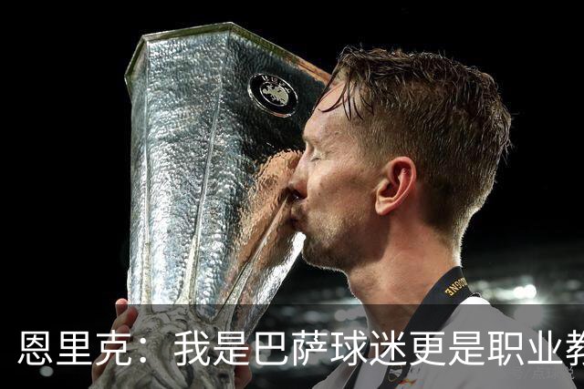 恩里克：我是巴萨球迷更是职业教练，我会为取胜感到无比享受