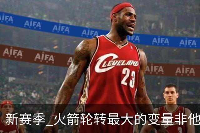 新赛季 火箭轮转最大的变量非他莫属 其优缺点非常极端