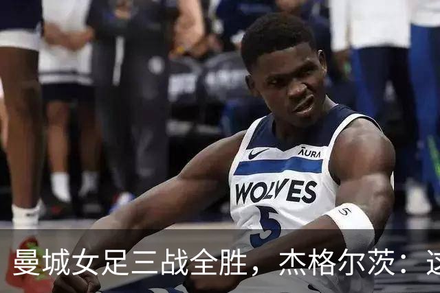 曼城女足三战全胜，杰格尔茨：这是眼前最重要的一场比赛