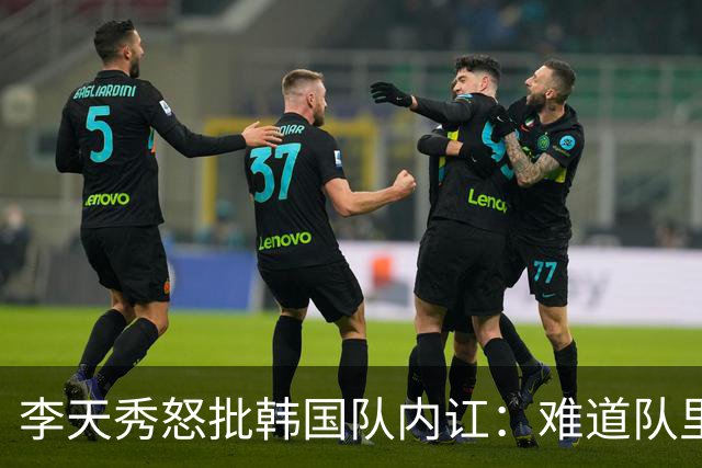 李天秀怒批韩国队内讧：难道队里没有埋头苦干、全力奔跑的球员吗？