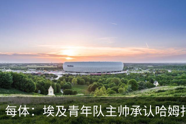 每体：埃及青年队主帅承认哈姆扎很难参加U20非洲杯，巴萨不会放