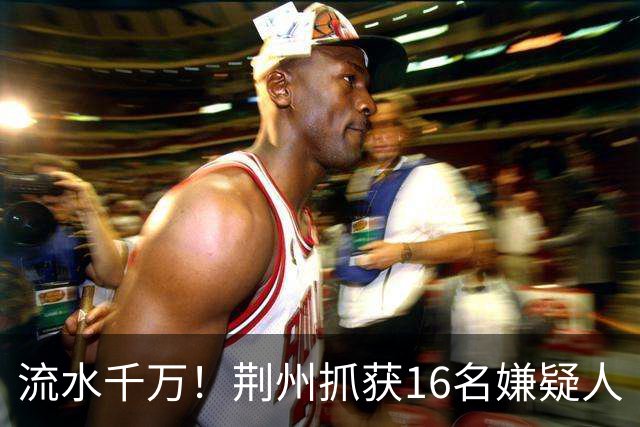 流水千万！荆州抓获16名嫌疑人