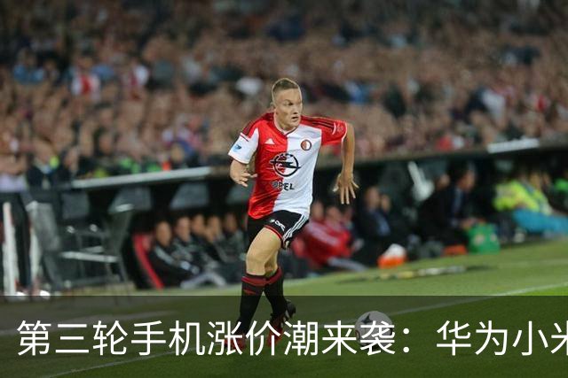 第三轮手机涨价潮来袭：华为小米已调价 友商马上跟进