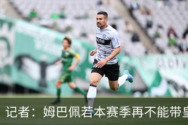 记者：姆巴佩若本赛季再不能带皇马夺冠，老佛爷可能出售他