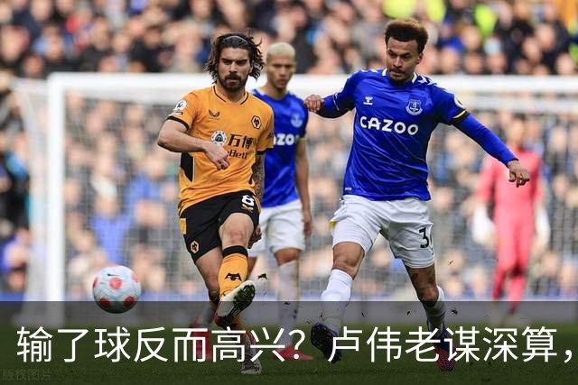 输了球反而高兴？卢伟老谋深算，这场败仗比赢球还值钱！