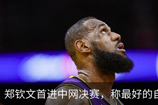 郑钦文首进中网决赛，称最好的自己在现在和未来，对手备战充分
