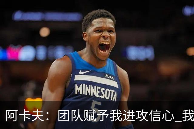 阿卡夫：团队赋予我进攻信心 我在防守端仍需提升