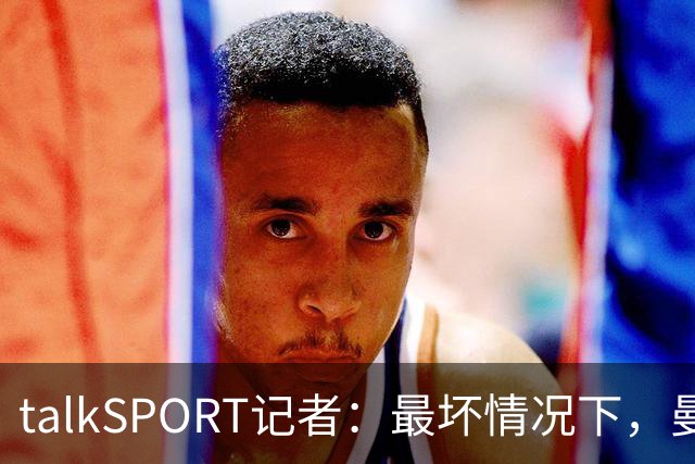 talkSPORT记者：最坏情况下，曼城可能被彻底逐出足球界